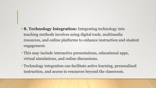 • 8. Technology Integration: Integrating technology into
teaching methods involves using digital tools, multimedia
resources, and online platforms to enhance instruction and student
engagement.
• This may include interactive presentations, educational apps,
virtual simulations, and online discussions.
• Technology integration can facilitate active learning, personalized
instruction, and access to resources beyond the classroom.
 