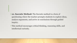 • 10. Socratic Method: The Socratic method is a form of
questioning where the teacher prompts students to explore ideas,
analyze arguments, and arrive at conclusions through guided
inquiry.
• This method encourages critical thinking, reasoning skills, and
intellectual curiosity.
 