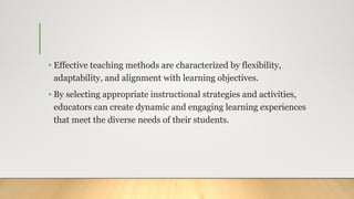 • Effective teaching methods are characterized by flexibility,
adaptability, and alignment with learning objectives.
• By selecting appropriate instructional strategies and activities,
educators can create dynamic and engaging learning experiences
that meet the diverse needs of their students.
 