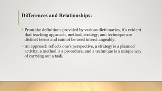 Differences and Relationships:
• From the definitions provided by various dictionaries, it’s evident
that teaching approach, method, strategy, and technique are
distinct terms and cannot be used interchangeably.
• An approach reflects one’s perspective, a strategy is a planned
activity, a method is a procedure, and a technique is a unique way
of carrying out a task.
 