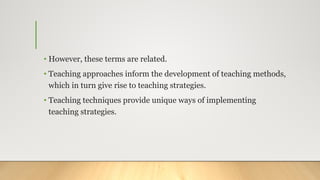 • However, these terms are related.
• Teaching approaches inform the development of teaching methods,
which in turn give rise to teaching strategies.
• Teaching techniques provide unique ways of implementing
teaching strategies.
 