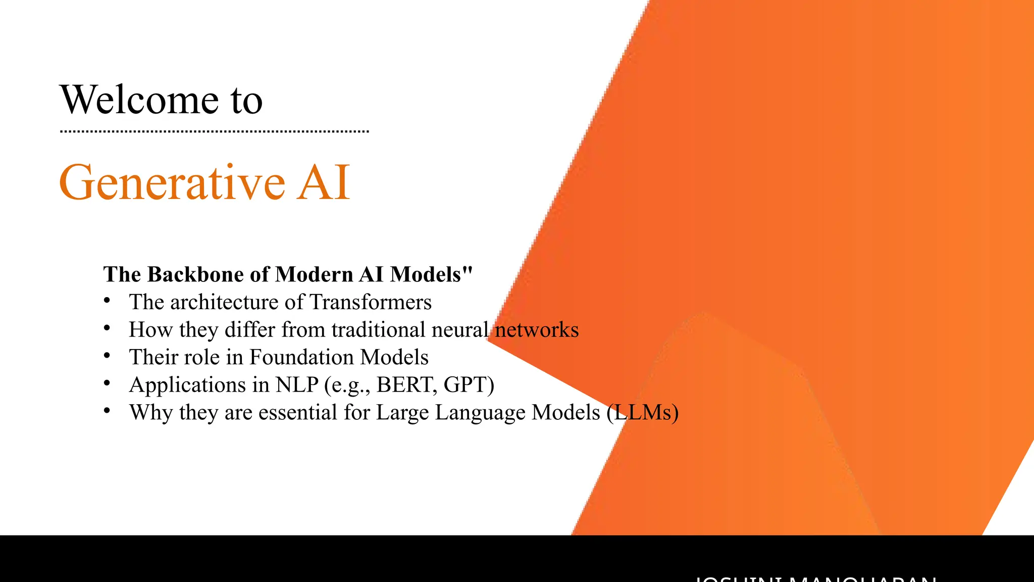 Welcome to
Generative AI
The Backbone of Modern AI Models"
• The architecture of Transformers
• How they differ from traditional neural networks
• Their role in Foundation Models
• Applications in NLP (e.g., BERT, GPT)
• Why they are essential for Large Language Models (LLMs)
 