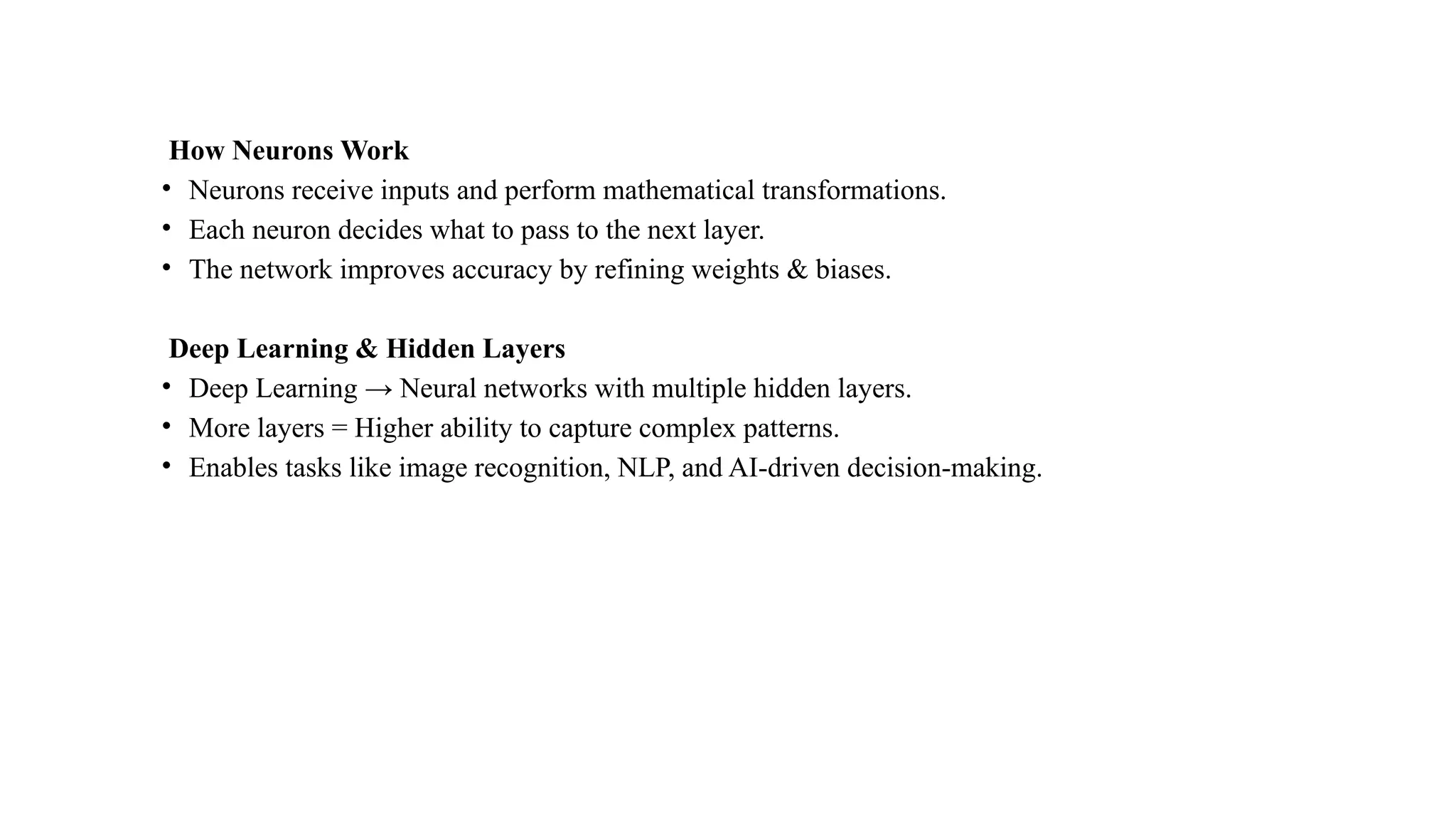 How Neurons Work
• Neurons receive inputs and perform mathematical transformations.
• Each neuron decides what to pass to the next layer.
• The network improves accuracy by refining weights & biases.
Deep Learning & Hidden Layers
• Deep Learning → Neural networks with multiple hidden layers.
• More layers = Higher ability to capture complex patterns.
• Enables tasks like image recognition, NLP, and AI-driven decision-making.
 
