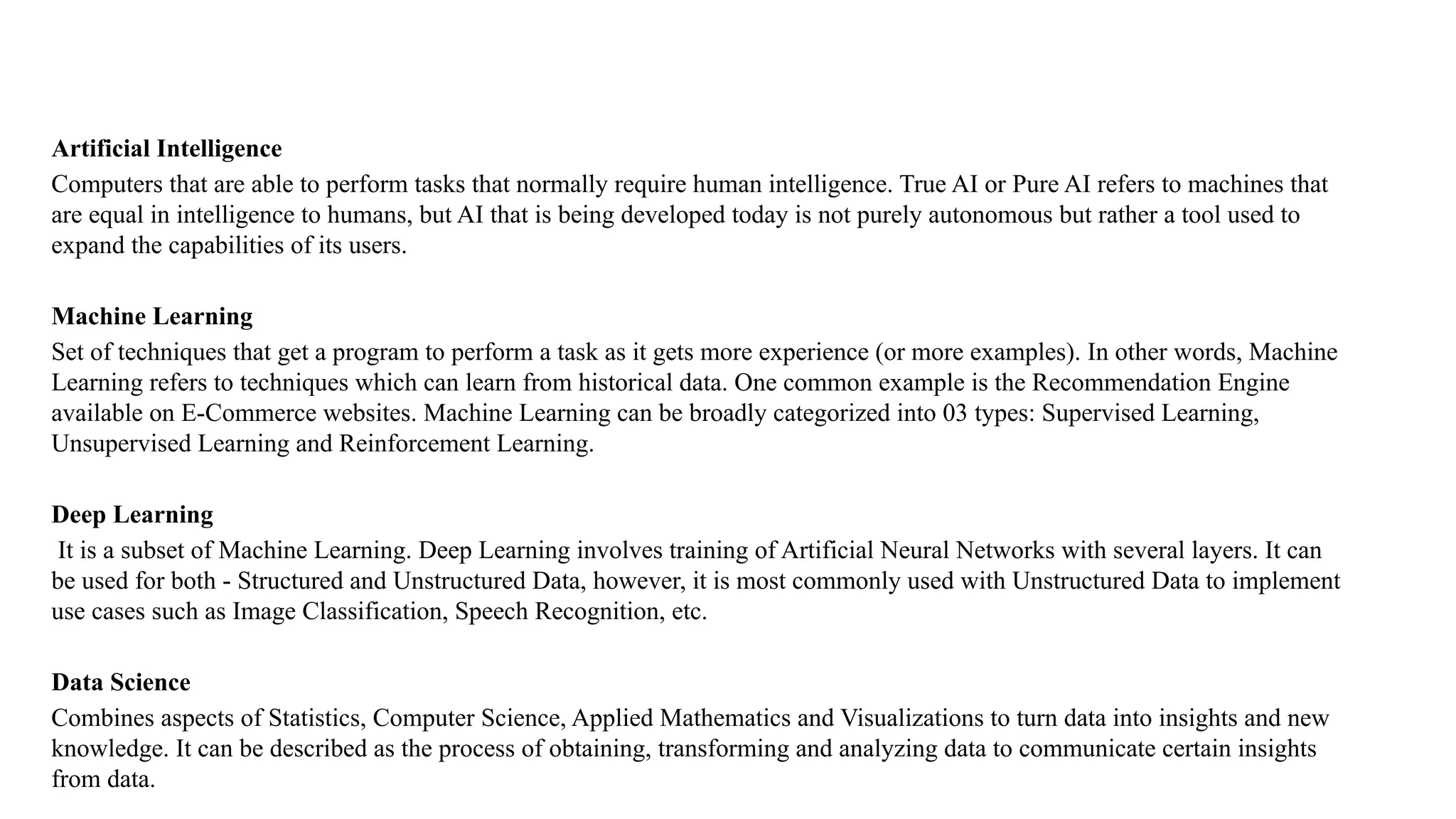 Artificial Intelligence
Computers that are able to perform tasks that normally require human intelligence. True AI or Pure AI refers to machines that
are equal in intelligence to humans, but AI that is being developed today is not purely autonomous but rather a tool used to
expand the capabilities of its users.
Machine Learning
Set of techniques that get a program to perform a task as it gets more experience (or more examples). In other words, Machine
Learning refers to techniques which can learn from historical data. One common example is the Recommendation Engine
available on E-Commerce websites. Machine Learning can be broadly categorized into 03 types: Supervised Learning,
Unsupervised Learning and Reinforcement Learning.
Deep Learning
It is a subset of Machine Learning. Deep Learning involves training of Artificial Neural Networks with several layers. It can
be used for both - Structured and Unstructured Data, however, it is most commonly used with Unstructured Data to implement
use cases such as Image Classification, Speech Recognition, etc.
Data Science
Combines aspects of Statistics, Computer Science, Applied Mathematics and Visualizations to turn data into insights and new
knowledge. It can be described as the process of obtaining, transforming and analyzing data to communicate certain insights
from data.
 