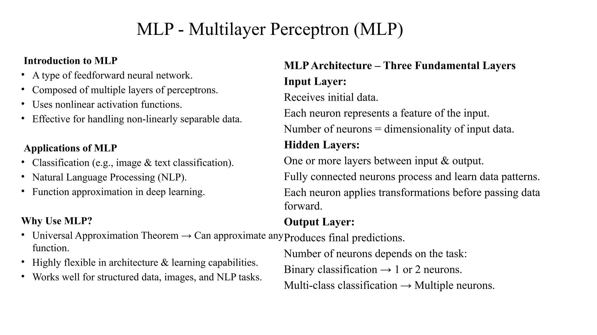 MLP - Multilayer Perceptron (MLP)
Introduction to MLP
• A type of feedforward neural network.
• Composed of multiple layers of perceptrons.
• Uses nonlinear activation functions.
• Effective for handling non-linearly separable data.
Applications of MLP
• Classification (e.g., image & text classification).
• Natural Language Processing (NLP).
• Function approximation in deep learning.
Why Use MLP?
• Universal Approximation Theorem → Can approximate any
function.
• Highly flexible in architecture & learning capabilities.
• Works well for structured data, images, and NLP tasks.
MLPArchitecture – Three Fundamental Layers
Input Layer:
Receives initial data.
Each neuron represents a feature of the input.
Number of neurons = dimensionality of input data.
Hidden Layers:
One or more layers between input & output.
Fully connected neurons process and learn data patterns.
Each neuron applies transformations before passing data
forward.
Output Layer:
Produces final predictions.
Number of neurons depends on the task:
Binary classification → 1 or 2 neurons.
Multi-class classification → Multiple neurons.
 