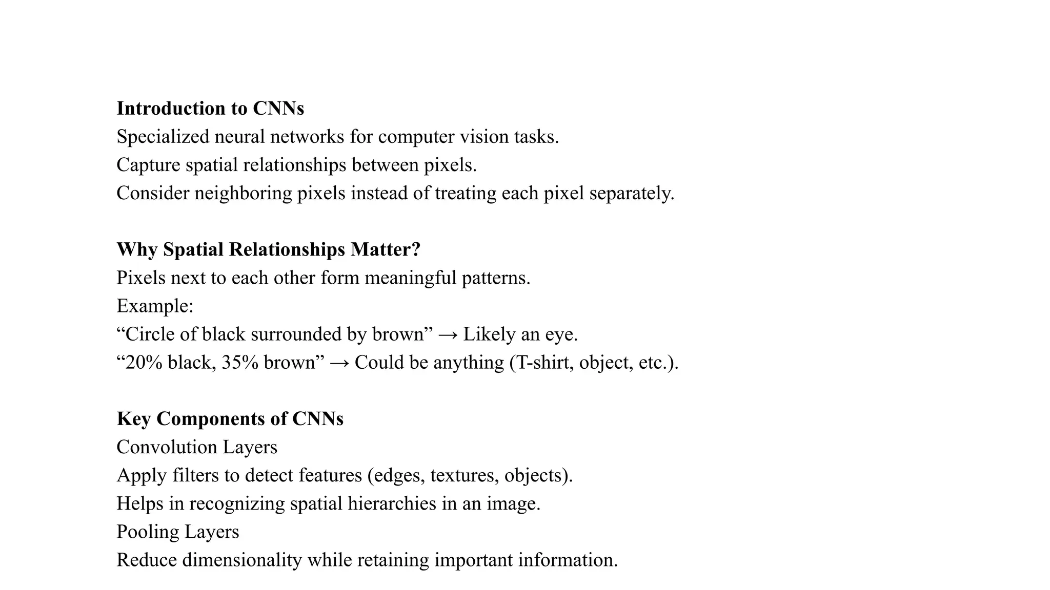Introduction to CNNs
Specialized neural networks for computer vision tasks.
Capture spatial relationships between pixels.
Consider neighboring pixels instead of treating each pixel separately.
Why Spatial Relationships Matter?
Pixels next to each other form meaningful patterns.
Example:
“Circle of black surrounded by brown” → Likely an eye.
“20% black, 35% brown” → Could be anything (T-shirt, object, etc.).
Key Components of CNNs
Convolution Layers
Apply filters to detect features (edges, textures, objects).
Helps in recognizing spatial hierarchies in an image.
Pooling Layers
Reduce dimensionality while retaining important information.
 