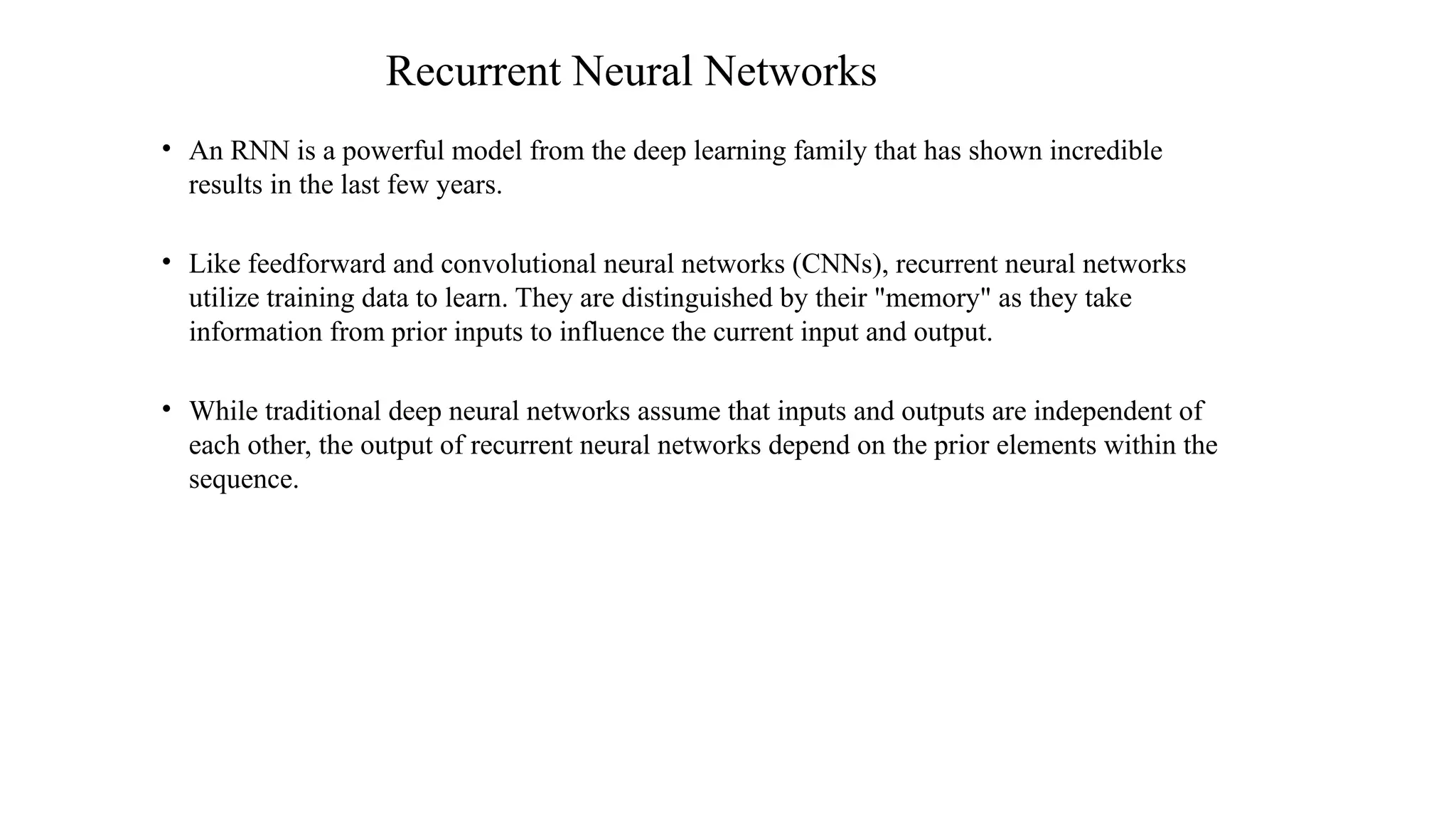 Recurrent Neural Networks
• An RNN is a powerful model from the deep learning family that has shown incredible
results in the last few years.
• Like feedforward and convolutional neural networks (CNNs), recurrent neural networks
utilize training data to learn. They are distinguished by their "memory" as they take
information from prior inputs to influence the current input and output.
• While traditional deep neural networks assume that inputs and outputs are independent of
each other, the output of recurrent neural networks depend on the prior elements within the
sequence.
 