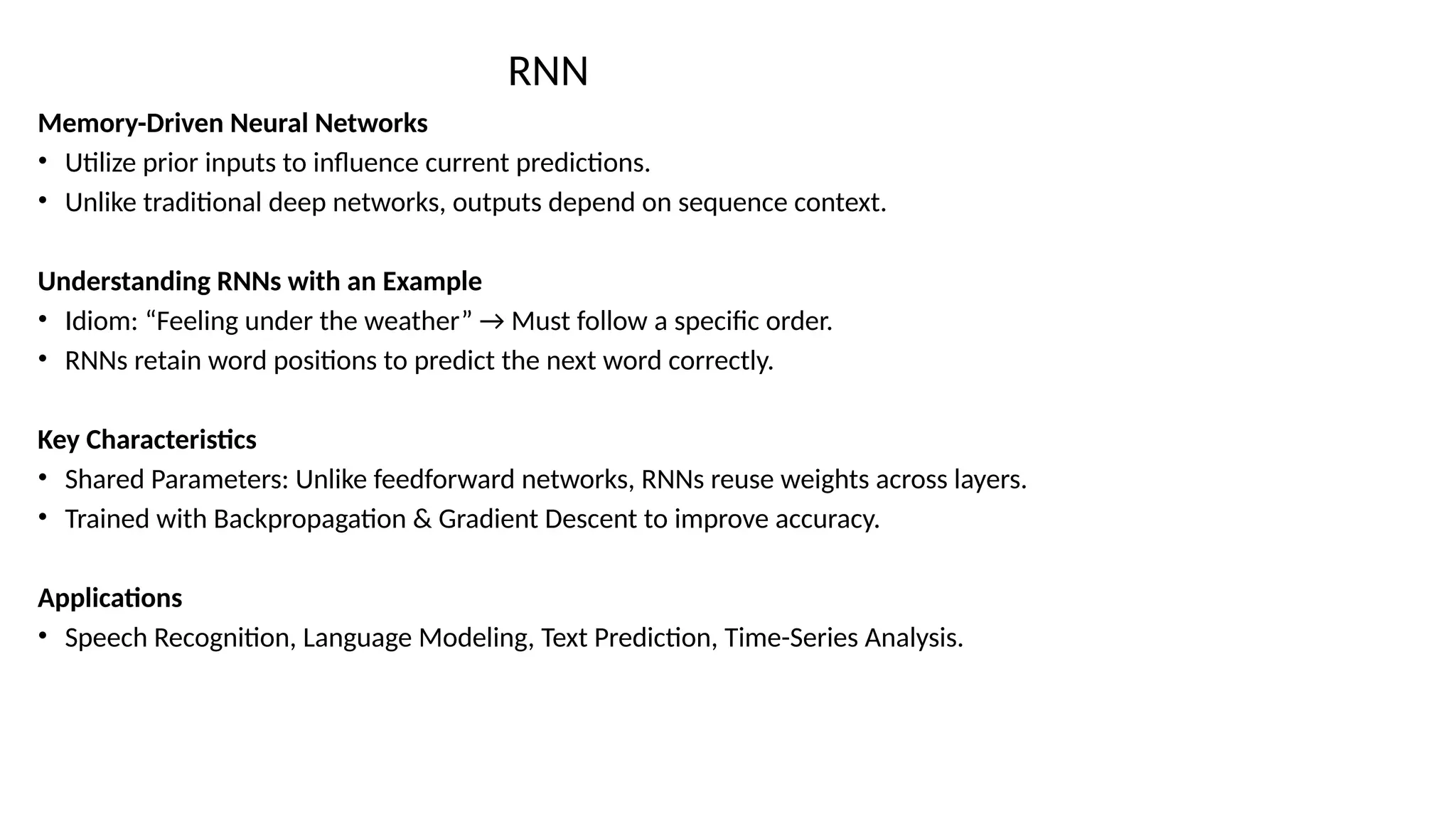 RNN
Memory-Driven Neural Networks
• Utilize prior inputs to influence current predictions.
• Unlike traditional deep networks, outputs depend on sequence context.
Understanding RNNs with an Example
• Idiom: “Feeling under the weather” → Must follow a specific order.
• RNNs retain word positions to predict the next word correctly.
Key Characteristics
• Shared Parameters: Unlike feedforward networks, RNNs reuse weights across layers.
• Trained with Backpropagation & Gradient Descent to improve accuracy.
Applications
• Speech Recognition, Language Modeling, Text Prediction, Time-Series Analysis.
 