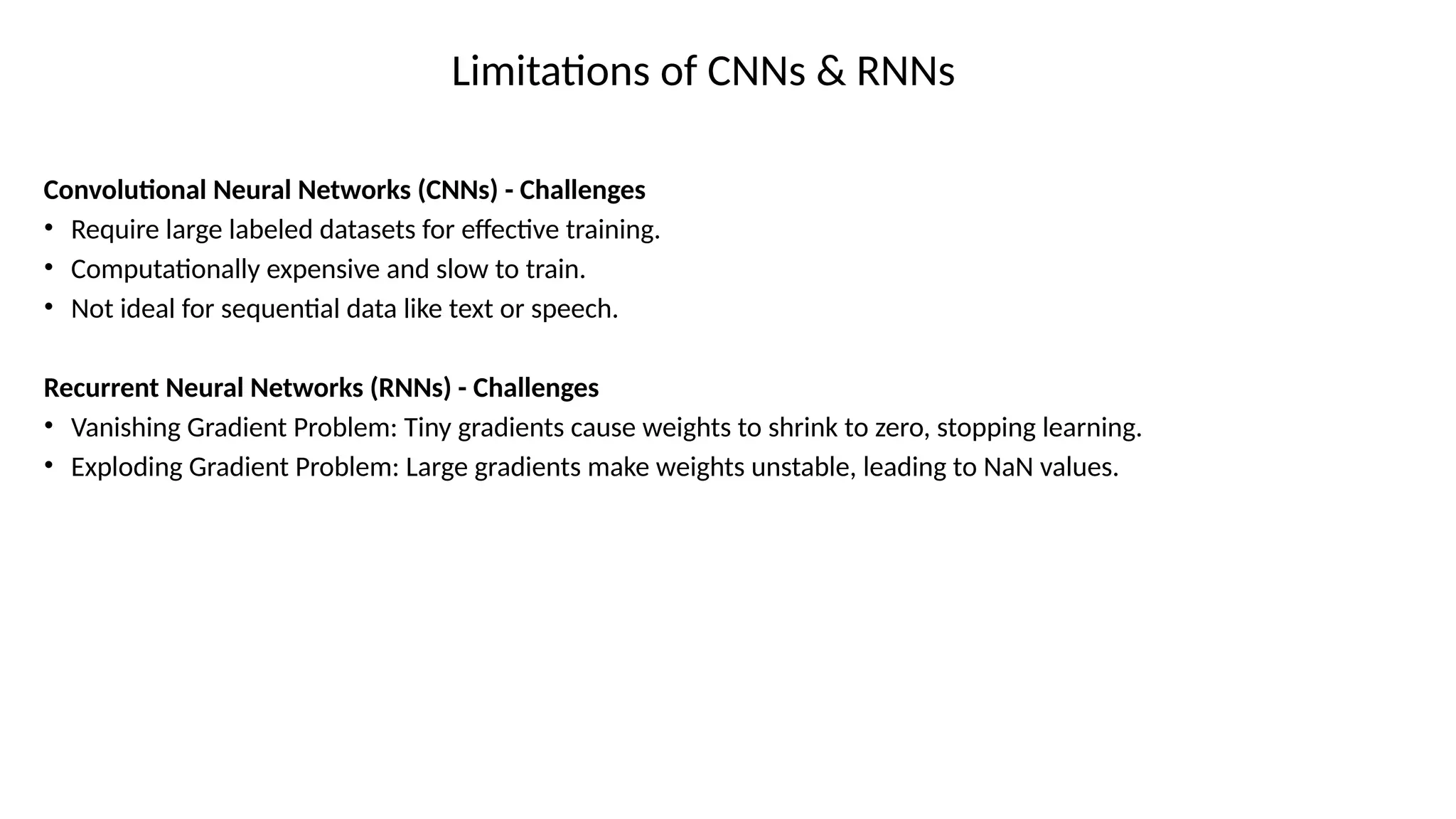 Limitations of CNNs & RNNs
Convolutional Neural Networks (CNNs) - Challenges
• Require large labeled datasets for effective training.
• Computationally expensive and slow to train.
• Not ideal for sequential data like text or speech.
Recurrent Neural Networks (RNNs) - Challenges
• Vanishing Gradient Problem: Tiny gradients cause weights to shrink to zero, stopping learning.
• Exploding Gradient Problem: Large gradients make weights unstable, leading to NaN values.
 
