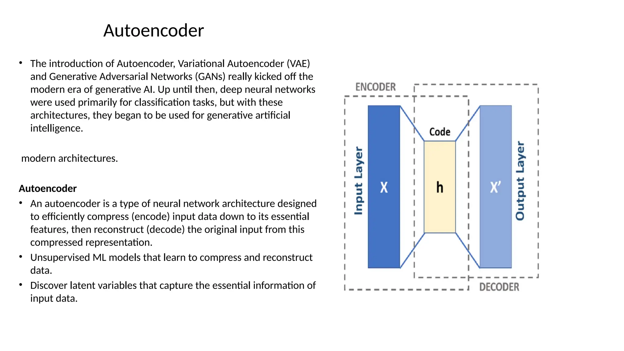 Autoencoder
• The introduction of Autoencoder, Variational Autoencoder (VAE)
and Generative Adversarial Networks (GANs) really kicked off the
modern era of generative AI. Up until then, deep neural networks
were used primarily for classification tasks, but with these
architectures, they began to be used for generative artificial
intelligence.
modern architectures.
Autoencoder
• An autoencoder is a type of neural network architecture designed
to efficiently compress (encode) input data down to its essential
features, then reconstruct (decode) the original input from this
compressed representation.
• Unsupervised ML models that learn to compress and reconstruct
data.
• Discover latent variables that capture the essential information of
input data.
 