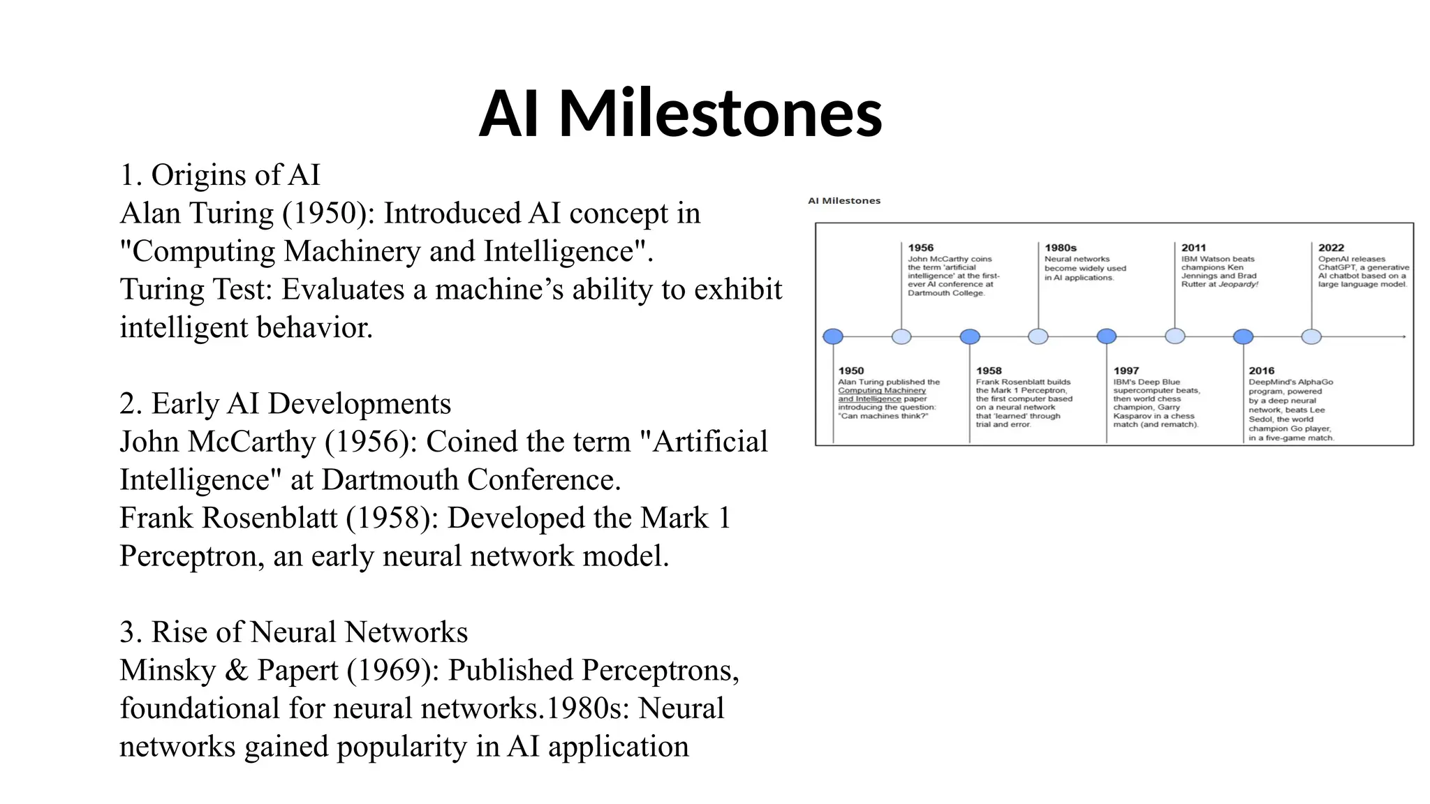 AI Milestones
1. Origins of AI
Alan Turing (1950): Introduced AI concept in
"Computing Machinery and Intelligence".
Turing Test: Evaluates a machine’s ability to exhibit
intelligent behavior.
2. Early AI Developments
John McCarthy (1956): Coined the term "Artificial
Intelligence" at Dartmouth Conference.
Frank Rosenblatt (1958): Developed the Mark 1
Perceptron, an early neural network model.
3. Rise of Neural Networks
Minsky & Papert (1969): Published Perceptrons,
foundational for neural networks.1980s: Neural
networks gained popularity in AI application
 