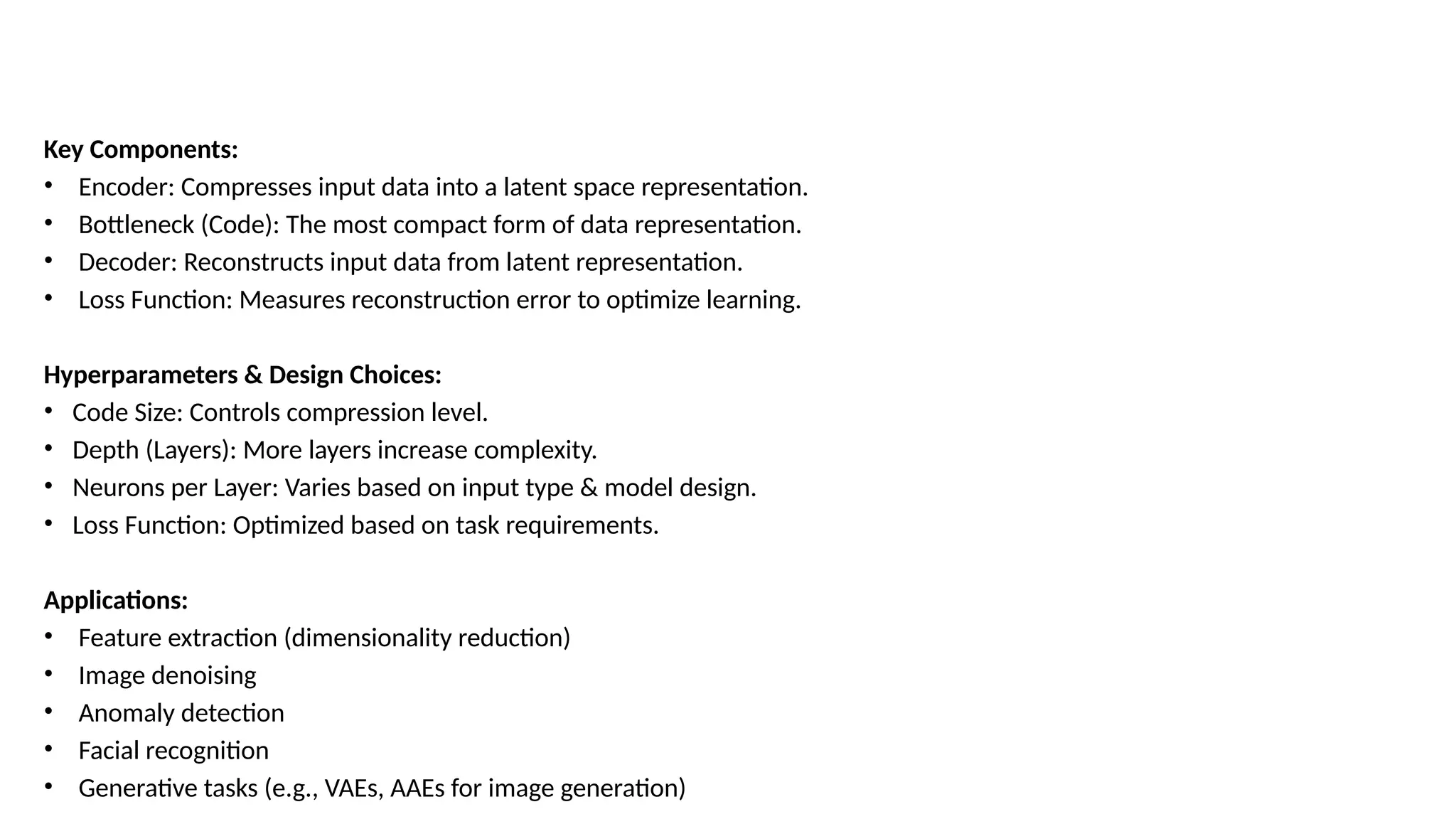 Key Components:
• Encoder: Compresses input data into a latent space representation.
• Bottleneck (Code): The most compact form of data representation.
• Decoder: Reconstructs input data from latent representation.
• Loss Function: Measures reconstruction error to optimize learning.
Hyperparameters & Design Choices:
• Code Size: Controls compression level.
• Depth (Layers): More layers increase complexity.
• Neurons per Layer: Varies based on input type & model design.
• Loss Function: Optimized based on task requirements.
Applications:
• Feature extraction (dimensionality reduction)
• Image denoising
• Anomaly detection
• Facial recognition
• Generative tasks (e.g., VAEs, AAEs for image generation)
 