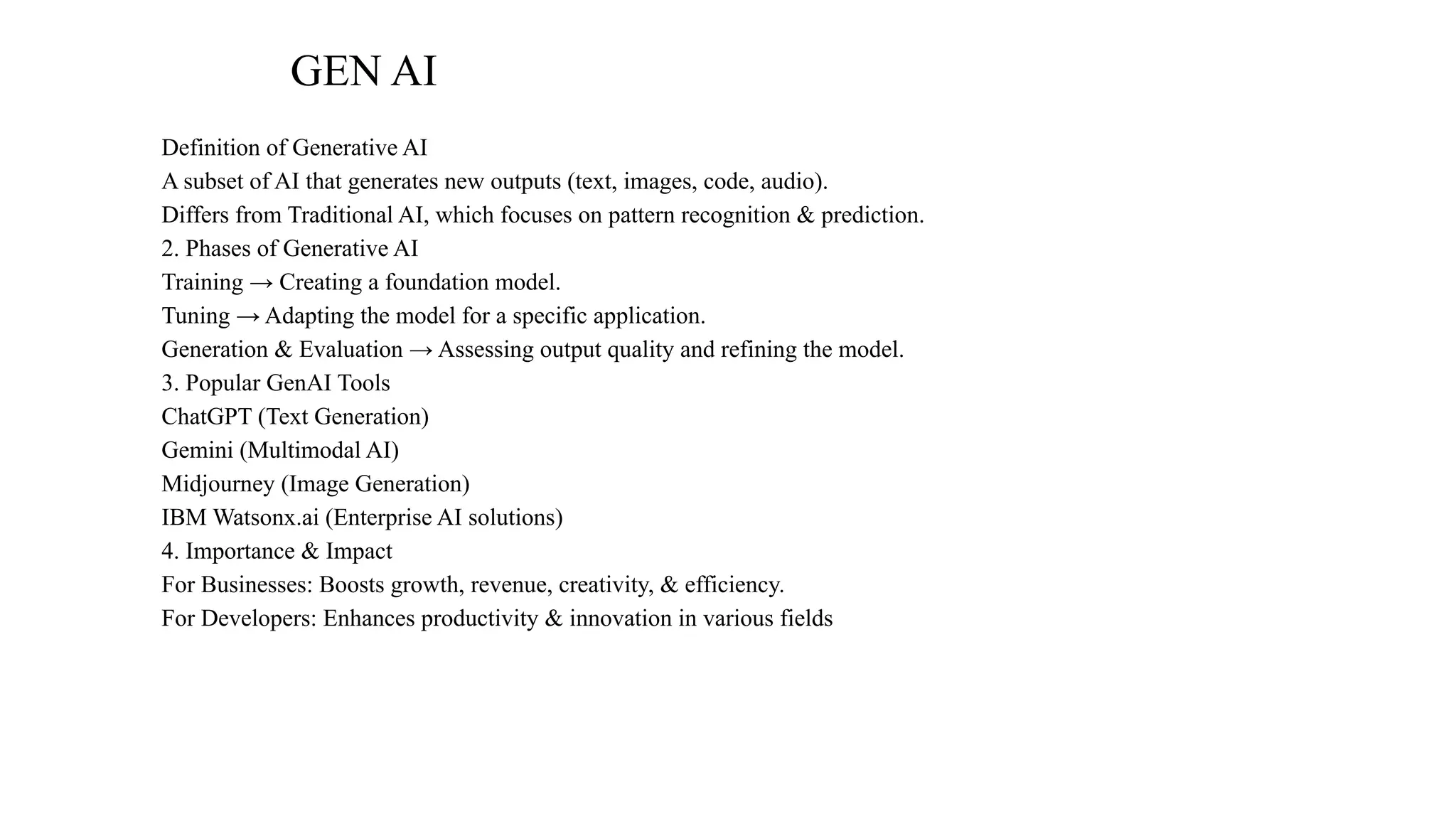 GEN AI
Definition of Generative AI
A subset of AI that generates new outputs (text, images, code, audio).
Differs from Traditional AI, which focuses on pattern recognition & prediction.
2. Phases of Generative AI
Training → Creating a foundation model.
Tuning → Adapting the model for a specific application.
Generation & Evaluation → Assessing output quality and refining the model.
3. Popular GenAI Tools
ChatGPT (Text Generation)
Gemini (Multimodal AI)
Midjourney (Image Generation)
IBM Watsonx.ai (Enterprise AI solutions)
4. Importance & Impact
For Businesses: Boosts growth, revenue, creativity, & efficiency.
For Developers: Enhances productivity & innovation in various fields
 