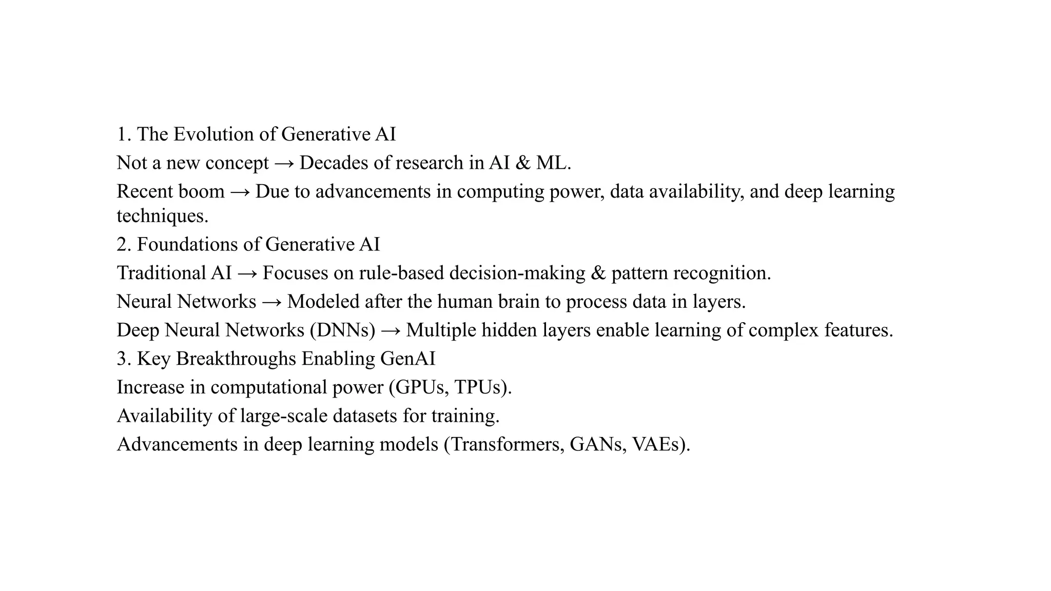 1. The Evolution of Generative AI
Not a new concept → Decades of research in AI & ML.
Recent boom → Due to advancements in computing power, data availability, and deep learning
techniques.
2. Foundations of Generative AI
Traditional AI → Focuses on rule-based decision-making & pattern recognition.
Neural Networks → Modeled after the human brain to process data in layers.
Deep Neural Networks (DNNs) → Multiple hidden layers enable learning of complex features.
3. Key Breakthroughs Enabling GenAI
Increase in computational power (GPUs, TPUs).
Availability of large-scale datasets for training.
Advancements in deep learning models (Transformers, GANs, VAEs).
 