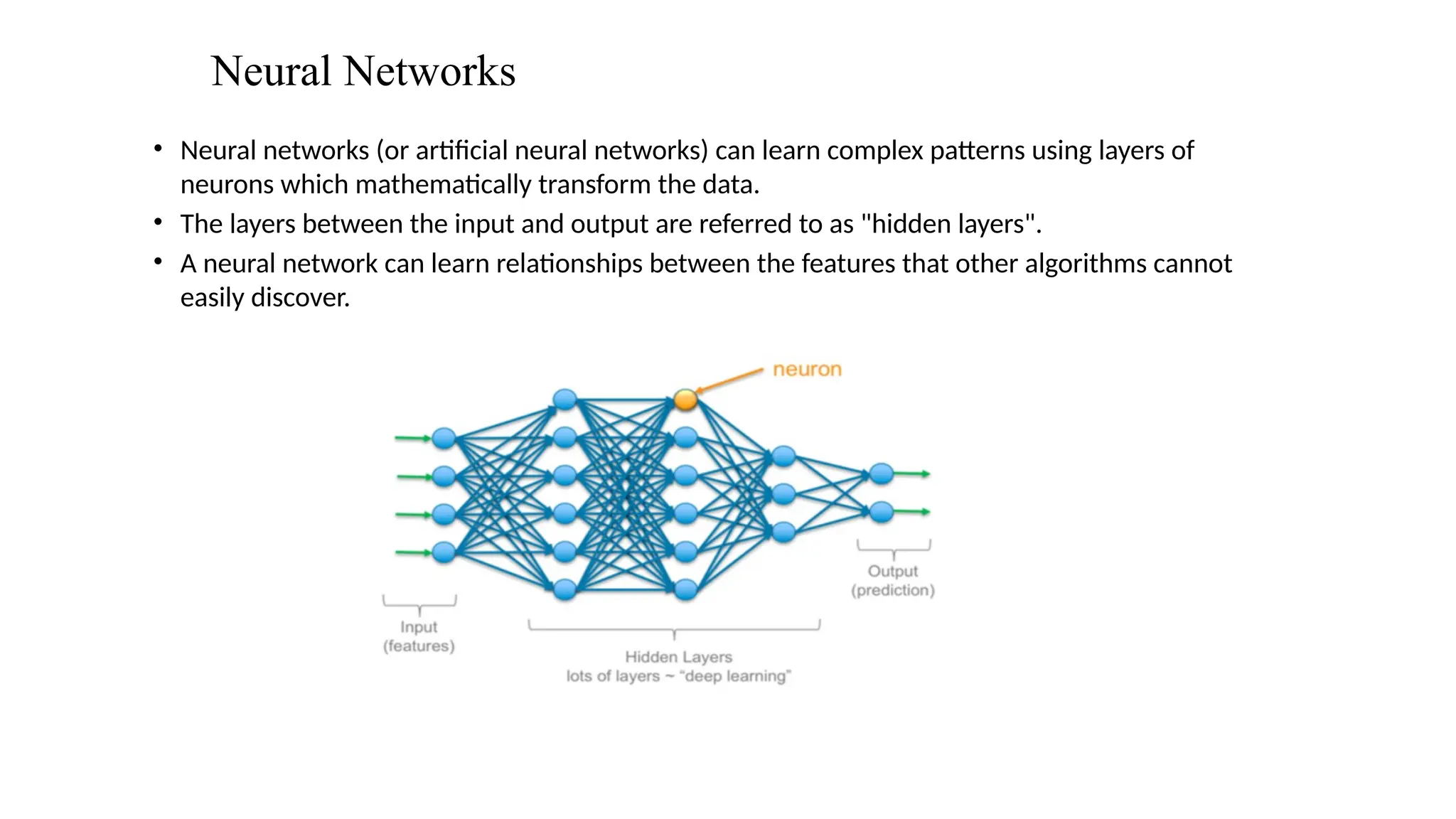 Neural Networks
• Neural networks (or artificial neural networks) can learn complex patterns using layers of
neurons which mathematically transform the data.
• The layers between the input and output are referred to as "hidden layers".
• A neural network can learn relationships between the features that other algorithms cannot
easily discover.
 