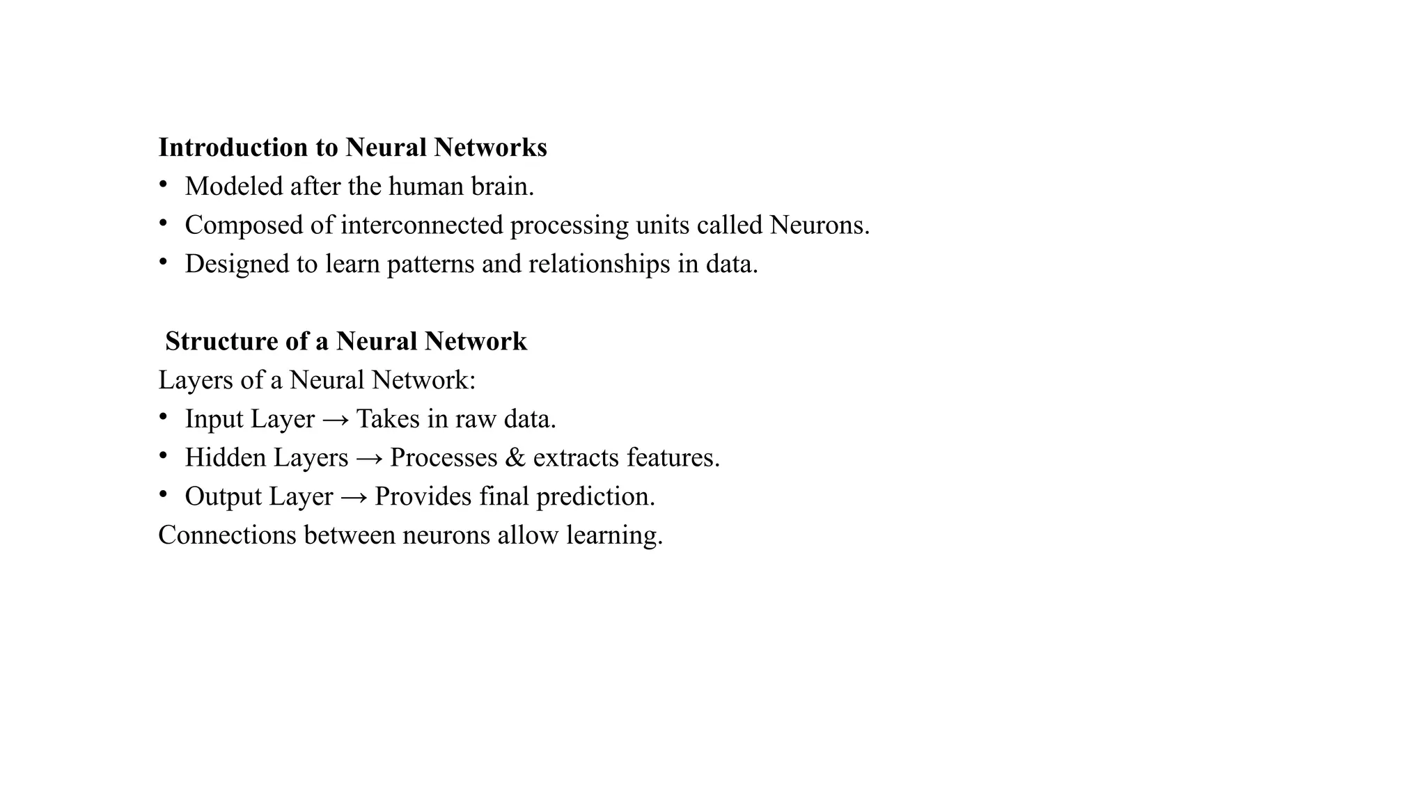 Introduction to Neural Networks
• Modeled after the human brain.
• Composed of interconnected processing units called Neurons.
• Designed to learn patterns and relationships in data.
Structure of a Neural Network
Layers of a Neural Network:
• Input Layer → Takes in raw data.
• Hidden Layers → Processes & extracts features.
• Output Layer → Provides final prediction.
Connections between neurons allow learning.
 