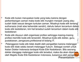 Here
comes
your
footer

Page
12
 Kode etik bukan merupakan kode yang kaku karena dengan
perkembangan zaman maka kode etik mungkin menjadi usang atau
sudah tidak sesuai dengan tuntutan zaman. Misalnya kode etik tentang
euthanasia (mati atas kehendak sendiri), dahulu belum tercantum dalam
kode etik kedokteran, kini hal tersebut sudah tercantum dalam kode etik
kedokteran
 Kode etik disusun oleh organisasi profesi sehingga masing-masing
profesi memiliki kode etik tersendiri. Misalnya kode etik dokter, guru,
pustakawan, pengacara,profesional di bidang IT.
 Pelanggaran kode etik tidak diadili oleh pengadilan karena melanggar
kode etik tidak selalu berarti melanggar hukum. Sebagai contoh untuk
Ikatan Dokter Indonesia terdapat Kode Etik Kedokteran. Bila seorang
dokter dianggap melanggar kode etik tersebut, maka dia akan diperiksa
oleh Majelis Kode Etik Kedokteran Indonesia, bukannya oleh pengadilan.
 