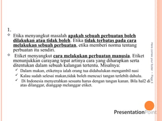 1.
 Etika menyangkut masalah apakah sebuah perbuatan boleh
dilakukan atau tidak boleh. Etika tidak terbatas pada cara
melakukan sebuah perbuatan, etika memberi norma tentang
perbuatan itu sendiri.
 Etiket menyangkut cara melakukan perbuatan manusia. Etiket
menunjukkan carayang tepat artinya cara yang diharapkan serta
ditentukan dalam sebuah kalangan tertentu. Misalnya:
 Dalam makan, etiketnya ialah orang tua didahulukan mengambil nasi
 Kalau sudah selesai makan,tidak boleh mencuci tangan terlebih dahulu.
 Di Indonesia menyerahkan sesuatu harus dengan tangan kanan. Bila hal2 di
atas dilanggar, dianggap melanggar etiket.
Here
comes
your
footer

Page
4
PERBEDAAN ETIKA & ETIKET
 
