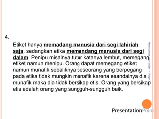 Here
comes
your
footer

Page
7
4.
Etiket hanya memadang manusia dari segi lahiriah
saja, sedangkan etika memandang manusia dari segi
dalam. Penipu misalnya tutur katanya lembut, memegang
etiket namun menipu. Orang dapat memegang etiket
namun munafik sebaliknya seseorang yang berpegang
pada etika tidak mungkin munafik karena seandainya dia
munafik maka dia tidak bersikap etis. Orang yang bersikap
etis adalah orang yang sungguh-sungguh baik.
 