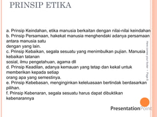 PRINSIP ETIKA
Here
comes
your
footer

Page
8
a. Prinsip Keindahan, etika manusia berkaitan dengan nilai-nilai keindahan
b. Prinsip Persamaan, hakekat manusia menghendaki adanya persamaan
antara manusia satu
dengan yang lain.
c. Prinsip Kebaikan, segala sesuatu yang menimbulkan pujian. Manusia
kebaikan tatanan
sosial, ilmu pengetahuan, agama dll
d. Prinsip Keadilan, adanya kemauan yang tetap dan kekal untuk
memberikan kepada setiap
orang apa yang semestinya.
e. Prinsip Kebebasan, menginginkan keleluasaan bertindak berdasarkan
pilihan.
f. Prinsip Kebenaran, segala sesuatu harus dapat dibuktikan
kebenarannya
 