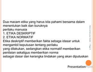 Here
comes
your
footer

Page
9
Dua macam etika yang harus kita pahami bersama dalam
menentukan baik dan buruknya
perilaku manusia
1. ETIKA DESKRIPTIF
2. ETIKA NORMATIF
Etika deskriptif memberikan fakta sebaga idasar untuk
mengambil keputusan tentang perilaku
yang dilakukan, sedangkan etika normatif memberikan
penilaian sekaligus memberikan norma
sebagai dasar dan kerangka tindakan yang akan diputuskan
 