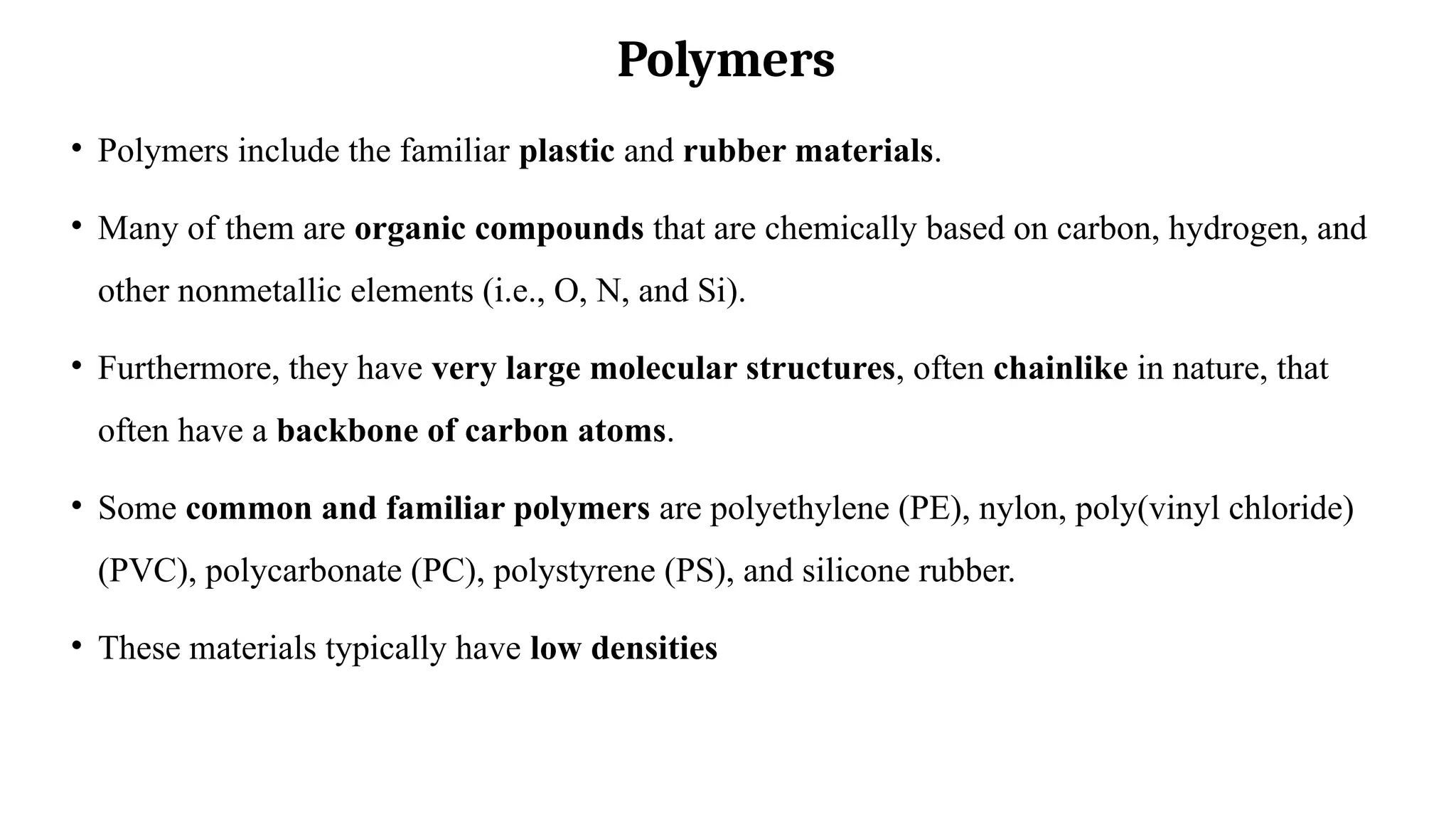 Polymers
• Polymers include the familiar plastic and rubber materials.
• Many of them are organic compounds that are chemically based on carbon, hydrogen, and
other nonmetallic elements (i.e., O, N, and Si).
• Furthermore, they have very large molecular structures, often chainlike in nature, that
often have a backbone of carbon atoms.
• Some common and familiar polymers are polyethylene (PE), nylon, poly(vinyl chloride)
(PVC), polycarbonate (PC), polystyrene (PS), and silicone rubber.
• These materials typically have low densities
 