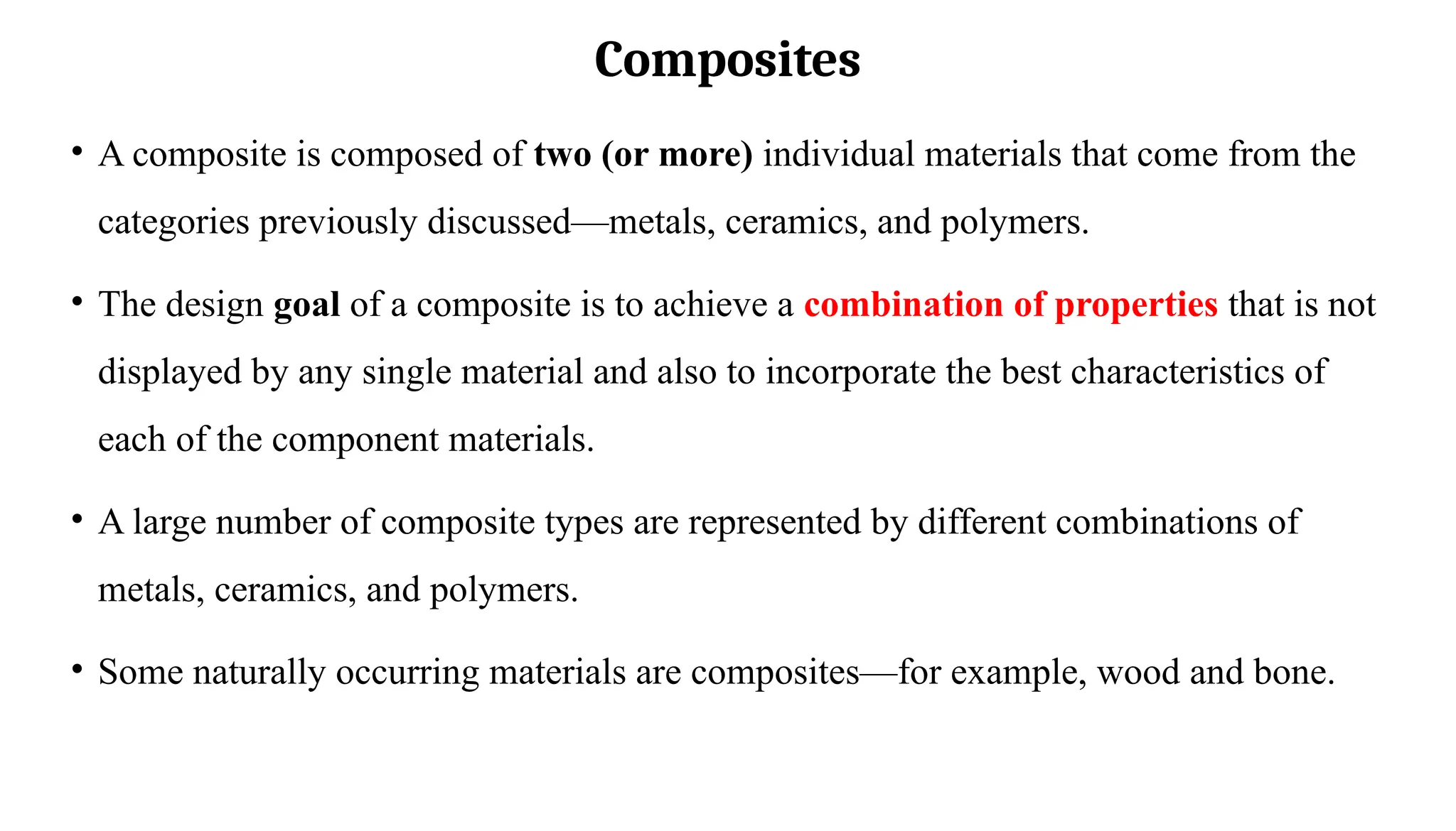 Composites
• A composite is composed of two (or more) individual materials that come from the
categories previously discussed—metals, ceramics, and polymers.
• The design goal of a composite is to achieve a combination of properties that is not
displayed by any single material and also to incorporate the best characteristics of
each of the component materials.
• A large number of composite types are represented by different combinations of
metals, ceramics, and polymers.
• Some naturally occurring materials are composites—for example, wood and bone.
 