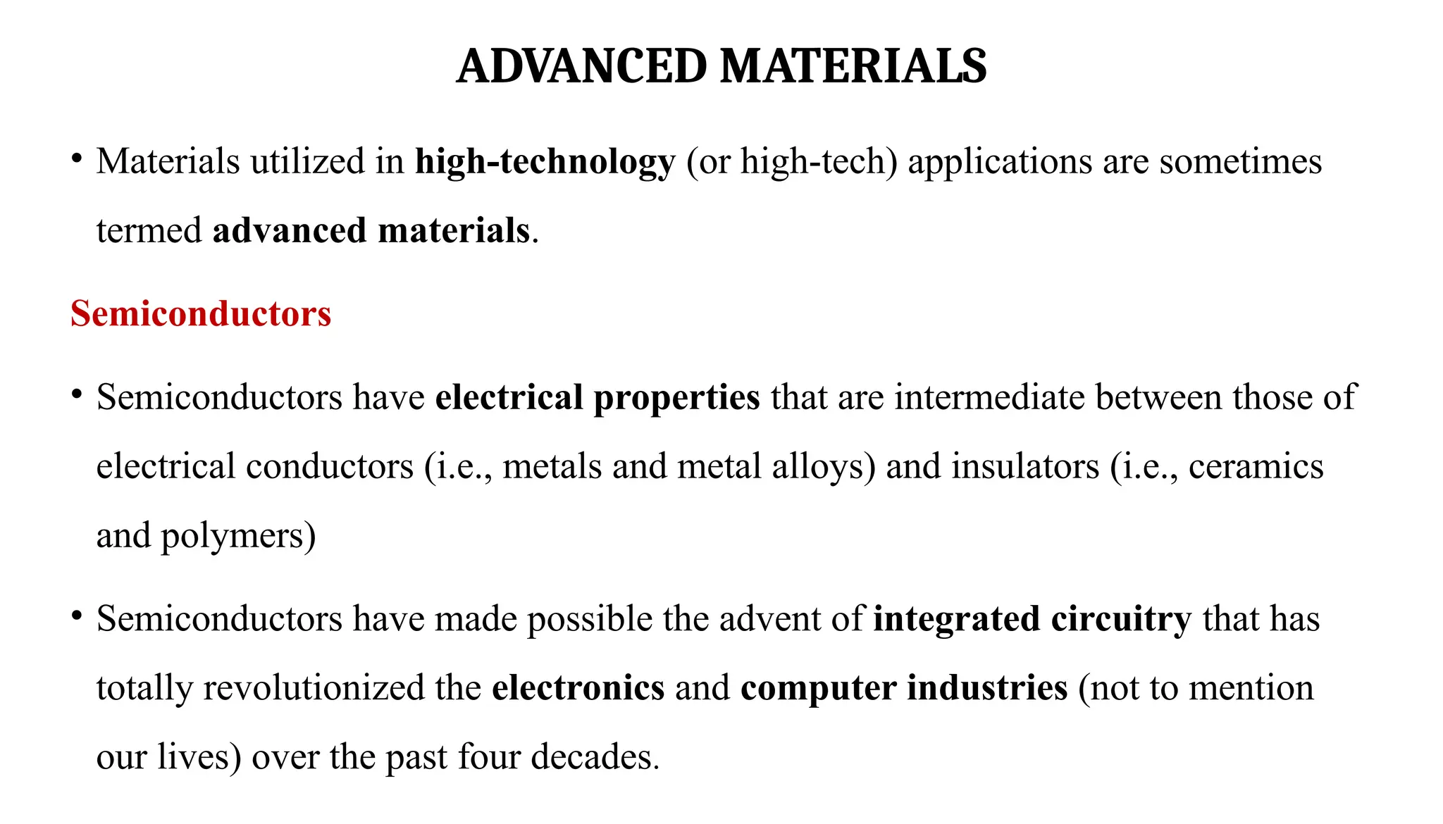 ADVANCED MATERIALS
• Materials utilized in high-technology (or high-tech) applications are sometimes
termed advanced materials.
Semiconductors
• Semiconductors have electrical properties that are intermediate between those of
electrical conductors (i.e., metals and metal alloys) and insulators (i.e., ceramics
and polymers)
• Semiconductors have made possible the advent of integrated circuitry that has
totally revolutionized the electronics and computer industries (not to mention
our lives) over the past four decades.
 