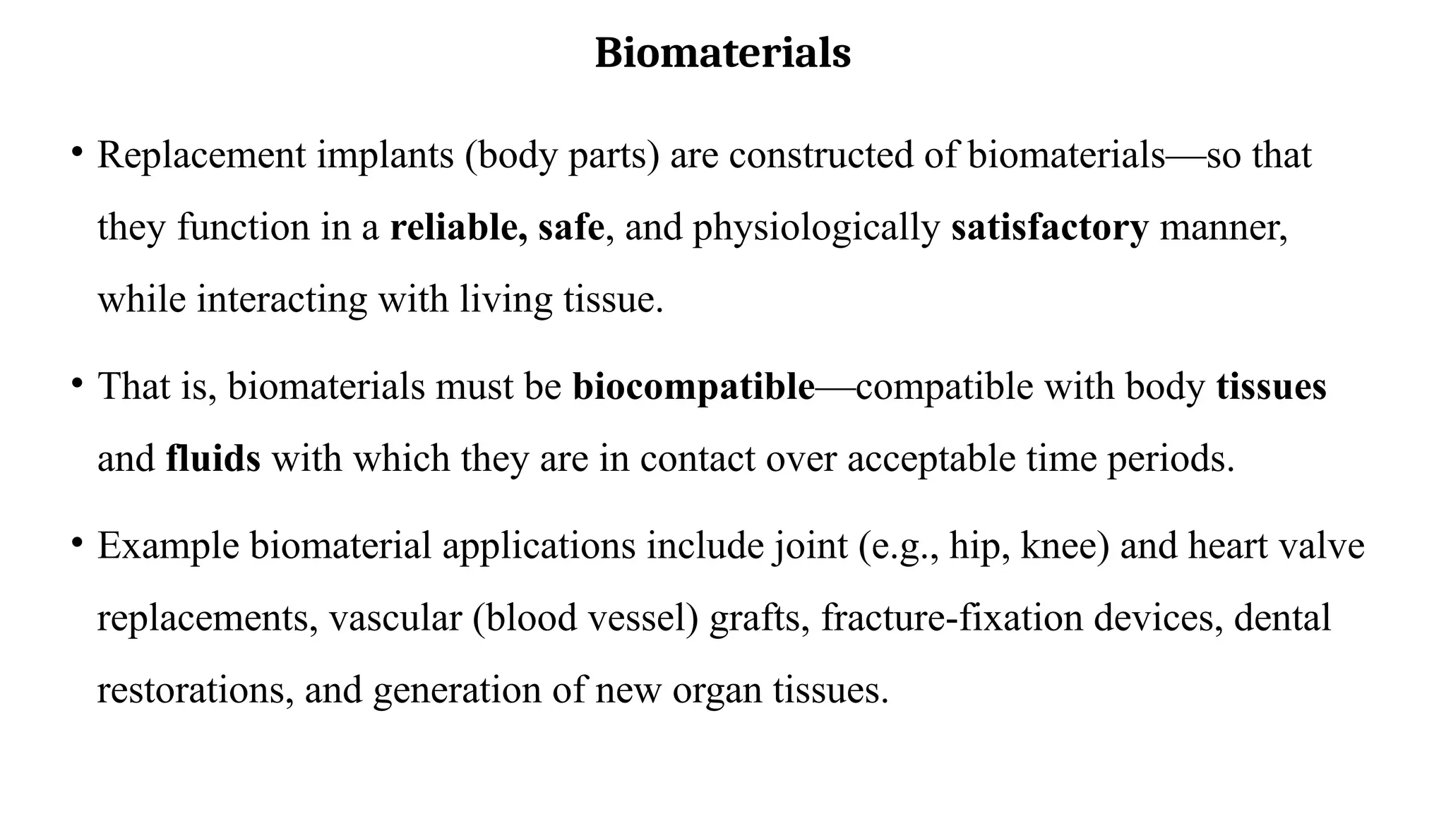 Biomaterials
• Replacement implants (body parts) are constructed of biomaterials—so that
they function in a reliable, safe, and physiologically satisfactory manner,
while interacting with living tissue.
• That is, biomaterials must be biocompatible—compatible with body tissues
and fluids with which they are in contact over acceptable time periods.
• Example biomaterial applications include joint (e.g., hip, knee) and heart valve
replacements, vascular (blood vessel) grafts, fracture-fixation devices, dental
restorations, and generation of new organ tissues.
 