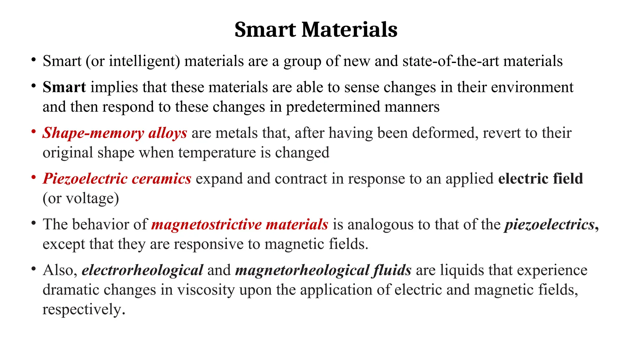 Smart Materials
• Smart (or intelligent) materials are a group of new and state-of-the-art materials
• Smart implies that these materials are able to sense changes in their environment
and then respond to these changes in predetermined manners
• Shape-memory alloys are metals that, after having been deformed, revert to their
original shape when temperature is changed
• Piezoelectric ceramics expand and contract in response to an applied electric field
(or voltage)
• The behavior of magnetostrictive materials is analogous to that of the piezoelectrics,
except that they are responsive to magnetic fields.
• Also, electrorheological and magnetorheological fluids are liquids that experience
dramatic changes in viscosity upon the application of electric and magnetic fields,
respectively.
 