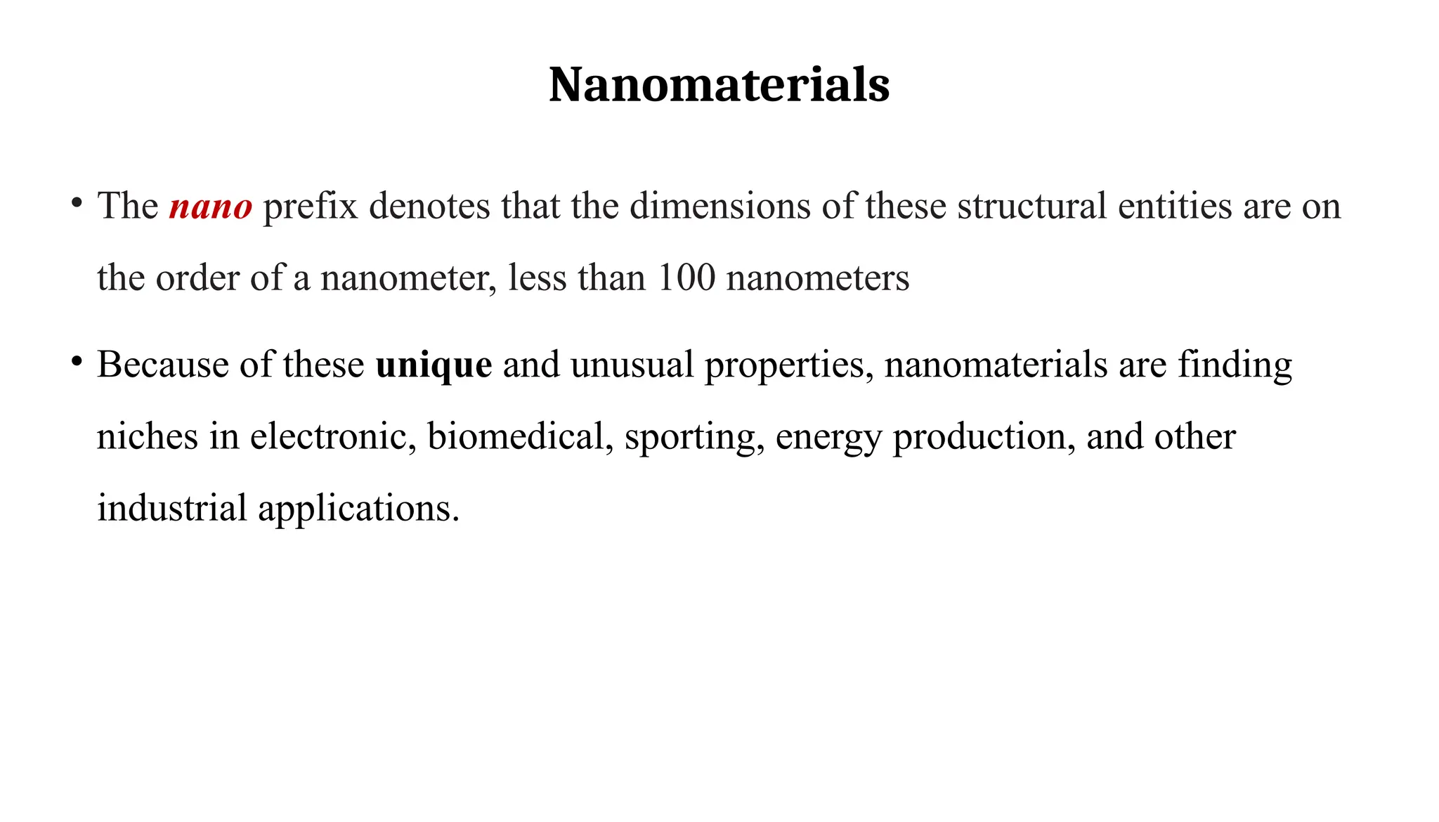 Nanomaterials
• The nano prefix denotes that the dimensions of these structural entities are on
the order of a nanometer, less than 100 nanometers
• Because of these unique and unusual properties, nanomaterials are finding
niches in electronic, biomedical, sporting, energy production, and other
industrial applications.
 