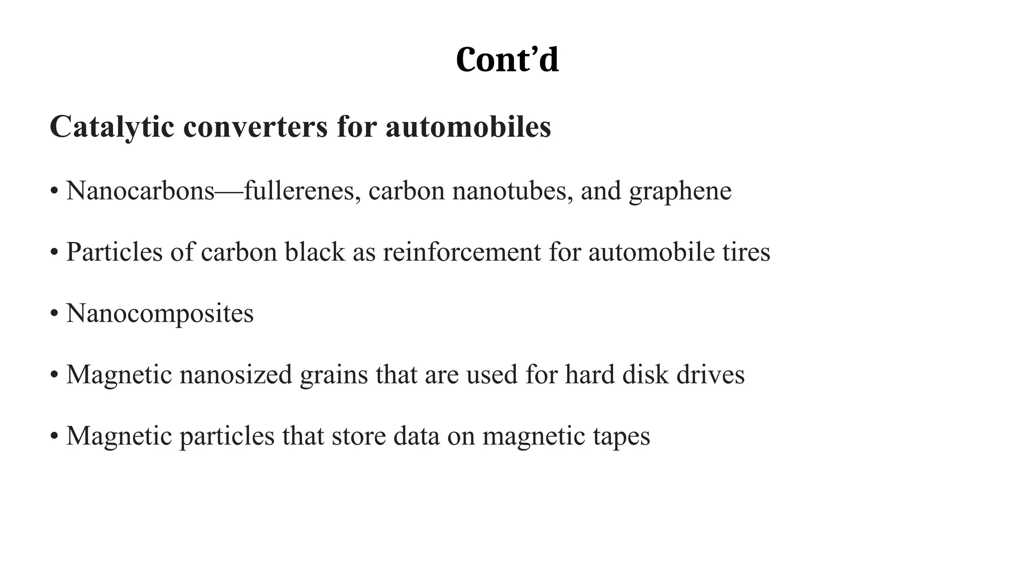 Cont’d
Catalytic converters for automobiles
• Nanocarbons—fullerenes, carbon nanotubes, and graphene
• Particles of carbon black as reinforcement for automobile tires
• Nanocomposites
• Magnetic nanosized grains that are used for hard disk drives
• Magnetic particles that store data on magnetic tapes
 