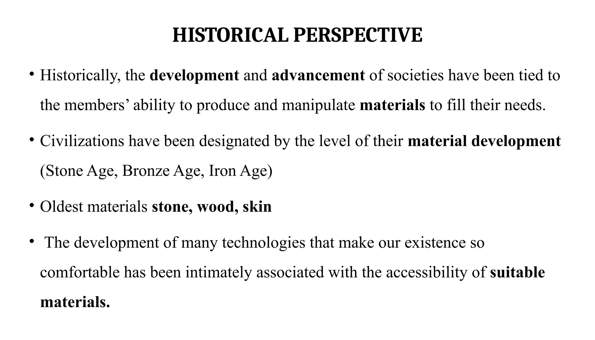 HISTORICAL PERSPECTIVE
• Historically, the development and advancement of societies have been tied to
the members’ ability to produce and manipulate materials to fill their needs.
• Civilizations have been designated by the level of their material development
(Stone Age, Bronze Age, Iron Age)
• Oldest materials stone, wood, skin
• The development of many technologies that make our existence so
comfortable has been intimately associated with the accessibility of suitable
materials.
 