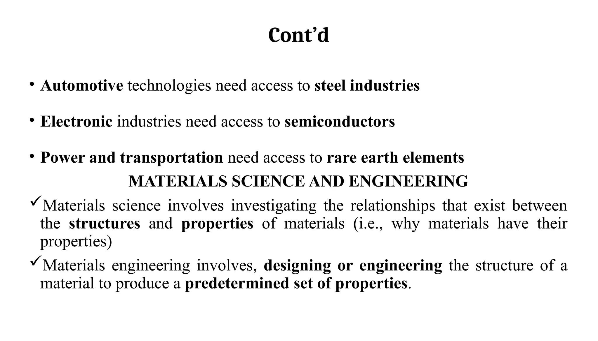 Cont’d
• Automotive technologies need access to steel industries
• Electronic industries need access to semiconductors
• Power and transportation need access to rare earth elements
MATERIALS SCIENCE AND ENGINEERING
Materials science involves investigating the relationships that exist between
the structures and properties of materials (i.e., why materials have their
properties)
Materials engineering involves, designing or engineering the structure of a
material to produce a predetermined set of properties.
 