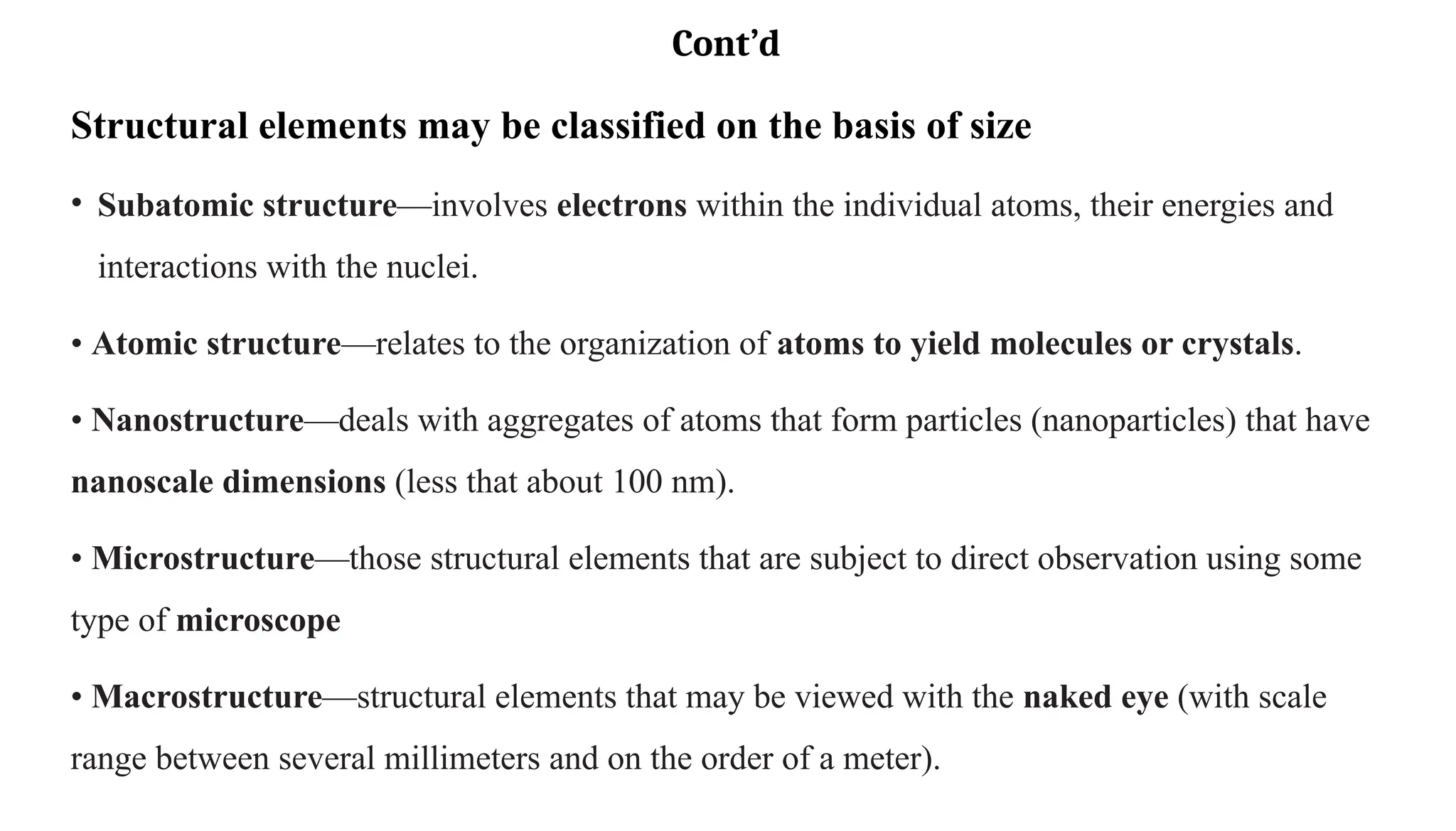 Cont’d
Structural elements may be classified on the basis of size
• Subatomic structure—involves electrons within the individual atoms, their energies and
interactions with the nuclei.
• Atomic structure—relates to the organization of atoms to yield molecules or crystals.
• Nanostructure—deals with aggregates of atoms that form particles (nanoparticles) that have
nanoscale dimensions (less that about 100 nm).
• Microstructure—those structural elements that are subject to direct observation using some
type of microscope
• Macrostructure—structural elements that may be viewed with the naked eye (with scale
range between several millimeters and on the order of a meter).
 