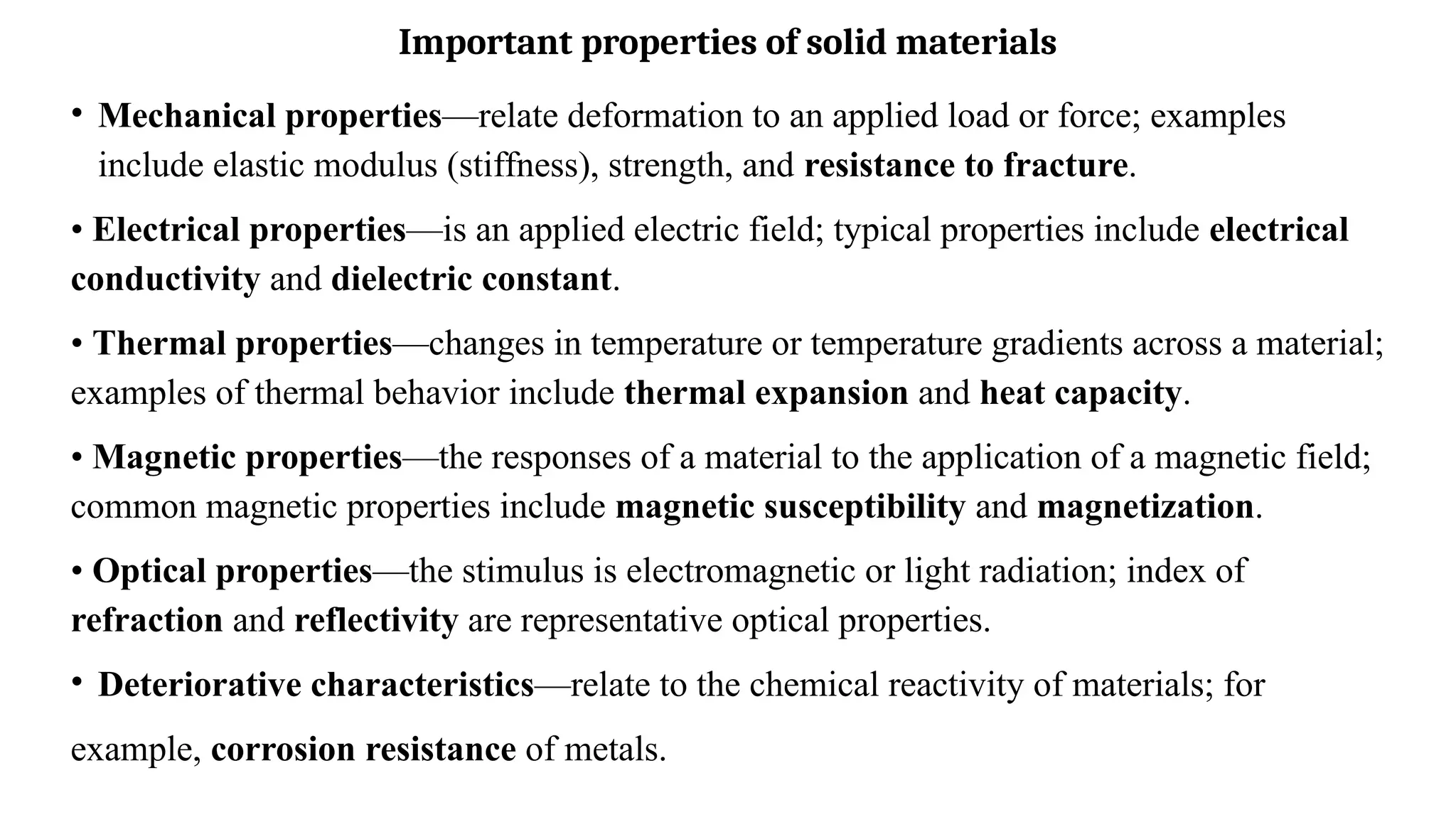 Important properties of solid materials
• Mechanical properties—relate deformation to an applied load or force; examples
include elastic modulus (stiffness), strength, and resistance to fracture.
• Electrical properties—is an applied electric field; typical properties include electrical
conductivity and dielectric constant.
• Thermal properties—changes in temperature or temperature gradients across a material;
examples of thermal behavior include thermal expansion and heat capacity.
• Magnetic properties—the responses of a material to the application of a magnetic field;
common magnetic properties include magnetic susceptibility and magnetization.
• Optical properties—the stimulus is electromagnetic or light radiation; index of
refraction and reflectivity are representative optical properties.
• Deteriorative characteristics—relate to the chemical reactivity of materials; for
example, corrosion resistance of metals.
 