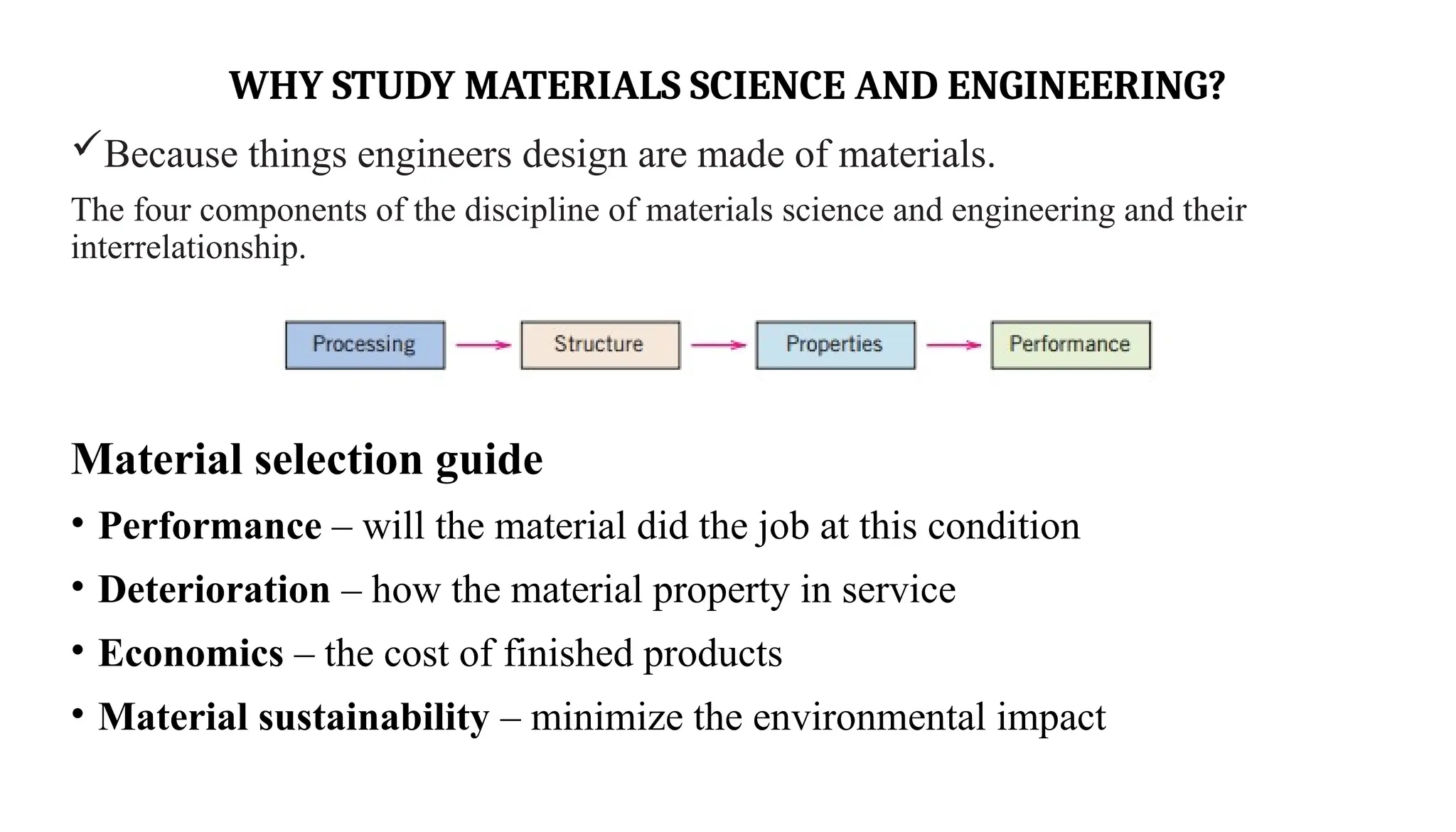 WHY STUDY MATERIALS SCIENCE AND ENGINEERING?
Because things engineers design are made of materials.
The four components of the discipline of materials science and engineering and their
interrelationship.
Material selection guide
• Performance – will the material did the job at this condition
• Deterioration – how the material property in service
• Economics – the cost of finished products
• Material sustainability – minimize the environmental impact
 