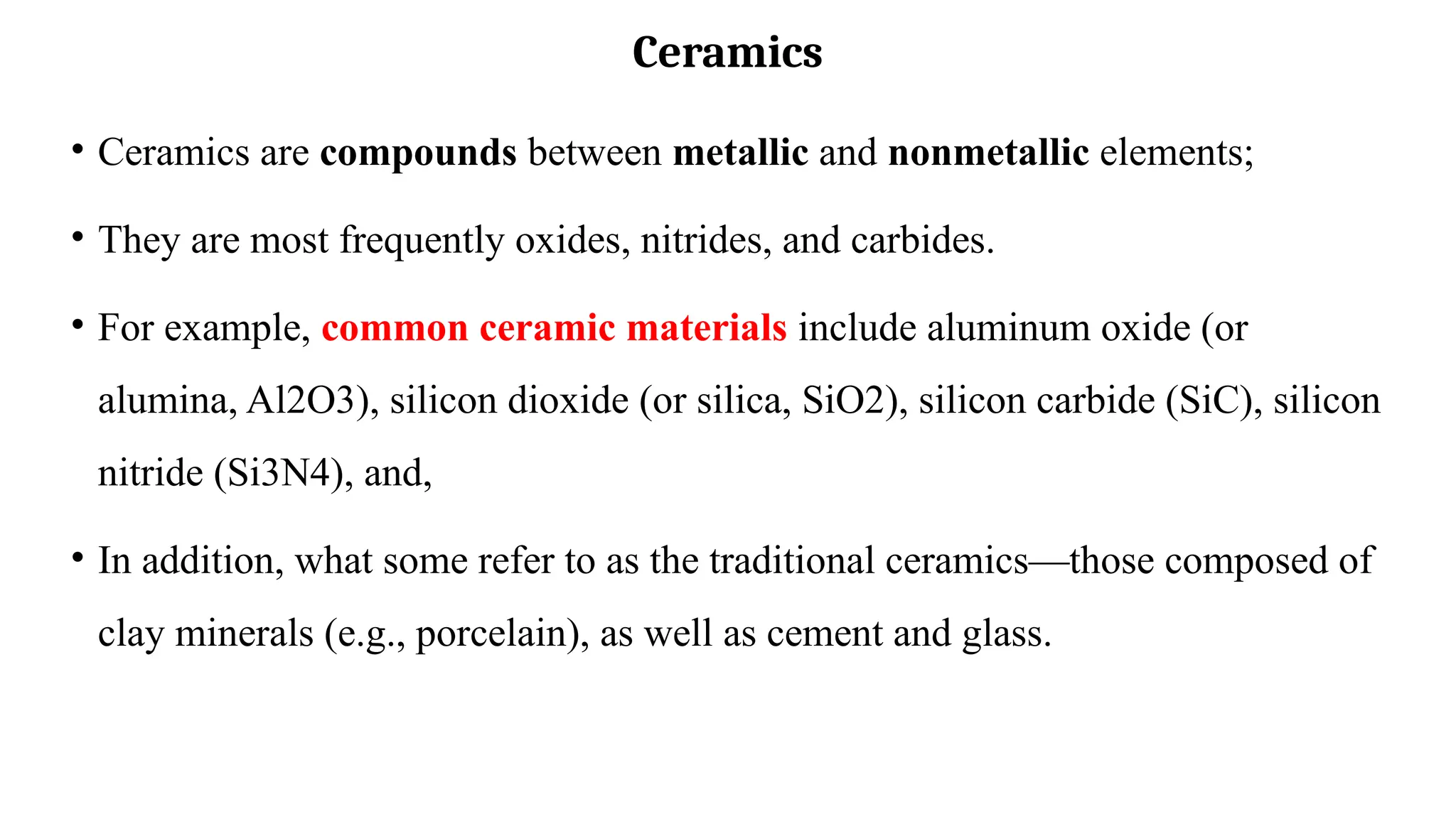 Ceramics
• Ceramics are compounds between metallic and nonmetallic elements;
• They are most frequently oxides, nitrides, and carbides.
• For example, common ceramic materials include aluminum oxide (or
alumina, Al2O3), silicon dioxide (or silica, SiO2), silicon carbide (SiC), silicon
nitride (Si3N4), and,
• In addition, what some refer to as the traditional ceramics—those composed of
clay minerals (e.g., porcelain), as well as cement and glass.
 