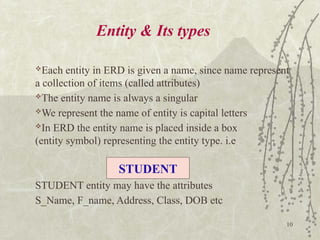 10
Entity & Its types
Each entity in ERD is given a name, since name represent
a collection of items (called attributes)
The entity name is always a singular
We represent the name of entity is capital letters
In ERD the entity name is placed inside a box
(entity symbol) representing the entity type. i.e
STUDENT entity may have the attributes
S_Name, F_name, Address, Class, DOB etc
STUDENT
 