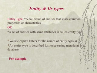 11
Entity & Its types
Entity Type: “A collection of entities that share common
properties or charactistics”
OR
“A set of entities with same attributes is called entity type”
We use capital letters for the names of entity type(s)
An entity type is described just once (using metadata) in a
database.
For example
 