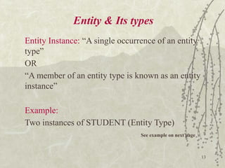 13
Entity & Its types
Entity Instance: “A single occurrence of an entity
type”
OR
“A member of an entity type is known as an entity
instance”
Example:
Two instances of STUDENT (Entity Type)
See example on next page
 
