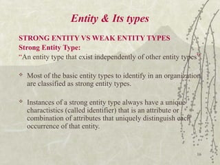 16
Entity & Its types
STRONG ENTITY VS WEAK ENTITY TYPES
Strong Entity Type:
“An entity type that exist independently of other entity types”
 Most of the basic entity types to identify in an organization
are classified as strong entity types.
 Instances of a strong entity type always have a unique
charactistics (called identifier) that is an attribute or
combination of attributes that uniquely distinguish each
occurrence of that entity.
 