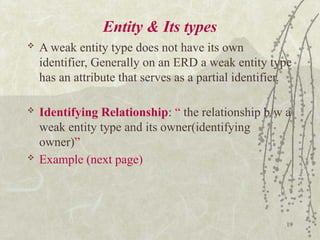 19
Entity & Its types
 A weak entity type does not have its own
identifier, Generally on an ERD a weak entity type
has an attribute that serves as a partial identifier.
 Identifying Relationship: “ the relationship b/w a
weak entity type and its owner(identifying
owner)”
 Example (next page)
 