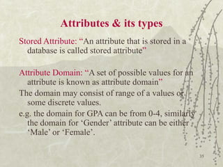 35
Attributes & its types
Stored Attribute: “An attribute that is stored in a
database is called stored attribute”
Attribute Domain: “A set of possible values for an
attribute is known as attribute domain”
The domain may consist of range of a values or
some discrete values.
e.g. the domain for GPA can be from 0-4, similarly
the domain for ‘Gender’ attribute can be either
‘Male’ or ‘Female’.
 