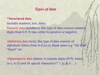 5
Types of data
Structured data
includes numbers, text, dates.
Numeric data (numbers), this type of data consists numeric
digits from 0-9. It may either be positive or negative.
Alphabetic data (text), this type of data consists of
alphabetic letters from A-Z,(a-z), blank space e.g “Ali shah’,
“hayat” etc.
Alphanumeric data (dates), it consists digits (0-9), letters
(a-z, A-Z) and all special characters (*,+,@,&,#….)
 