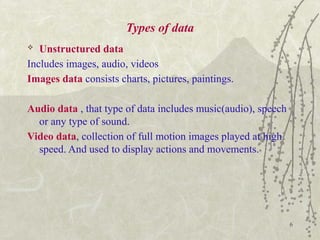 6
Types of data
 Unstructured data
Includes images, audio, videos
Images data consists charts, pictures, paintings.
Audio data , that type of data includes music(audio), speech
or any type of sound.
Video data, collection of full motion images played at high
speed. And used to display actions and movements.
 