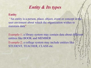 8
Entity & Its types
Entity
“An entity is a person, place, object, event or concept in the
user envirment about which the organization wishes to
maintain data”
Example-1; a library system may contain data about different
entities like BOOK and MEMBER
Example-2; a college system may include entities like
STUDENT, TEACHER, CLASS etc.
 