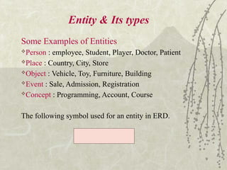 9
Entity & Its types
Some Examples of Entities
Person : employee, Student, Player, Doctor, Patient
Place : Country, City, Store
Object : Vehicle, Toy, Furniture, Building
Event : Sale, Admission, Registration
Concept : Programming, Account, Course
The following symbol used for an entity in ERD.
 