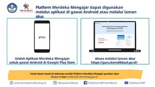 Platform Merdeka Mengajar dapat digunakan
melalui aplikasi di gawai Android atau melalui laman
situs
Akses melalui laman situs
https://guru.kemdikbud.go.id/
Unduh Aplikasi Merdeka Mengajar
untuk gawai Android di Google Play Store
Untuk dapat masuk ke beberapa produk Platform Merdeka Mengajar gunakan akun
Belajar.id atau madrasah.kemenag.go.id
 