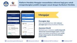 Platform Merdeka Mengajar menyediakan referensi bagi guru untuk
mengembangkan praktik mengajar sesuai dengan Kurikulum Merdeka
Mengajar
Perangkat Ajar
Saat ini tersedia lebih dari 2000 referensi
perangkat ajar berbasis Kurikulum Merdeka
Asesmen Murid
Membantu guru melakukan analisis diagnostik
literasi dan numerasi dengan cepat sehingga
dapat menerapkan pembelajaran yang sesuai
dengan tahap capaian dan perkembangan
peserta didik.
 
